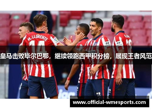 皇马击败毕尔巴鄂，继续领跑西甲积分榜，展现王者风范