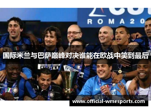 国际米兰与巴萨巅峰对决谁能在欧战中笑到最后