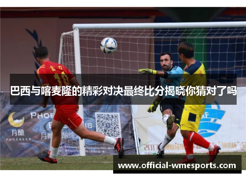 巴西与喀麦隆的精彩对决最终比分揭晓你猜对了吗